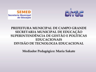 PREFEITURA MUNICIPAL DE CAMPO GRANDE
   SECRETARIA MUNICIPAL DE EDUCAÇÃO
SUPERINTENDÊNCIA DE GESTÃO E POLÍTICAS
             EDUCACIONAIS
  DIVISÃO DE TECNOLOGIA EDUCACIONAL

     Mediador Pedagógico: Maria Sakate
 