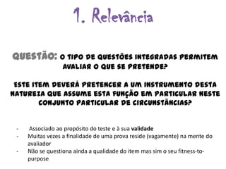 1. Relevância
Questão: O tipo de questões integradas permitem
                  avaliar o que se pretende?

 Este item deverá pretencer a um instrumento desta
natureza que assume esta função em particular neste
        conjunto particular de circunstâncias?


 -   Associado ao propósito do teste e à sua validade
 -   Muitas vezes a finalidade de uma prova reside (vagamente) na mente do
     avaliador
 -   Não se questiona ainda a qualidade do item mas sim o seu fitness-to-
     purpose
 