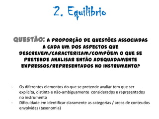 2. Equilibrio
    Questão: A proporção de questões associadas
             a cada um dos aspectos que
     descrevem/caracterizam/compõem o que se
       pretende analisar então adequadamente
      expressos/representados no instrumento?


-    Os diferentes elementos do que se pretende avaliar tem que ser
     explicíta, distinta e não-ambiguamente considerados e representados
     no instrumento
-    Dificuldade em identificar claramente as categorias / areas de conteudos
     envolvidas (taxonomia)
 