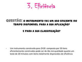3. Eficiência
Questão: O instrumento faz um uso eficiente do
       tempo disponível para a sua aplicação?

                 E para a sua classificação?




-   Um instrumento construido para 2h30 composto por 50 itens
    eficientemente construidos pode ser de tão má qualidade quanto um
    teste de 20 minutos com items totalmente disprovidos de eficiência
 