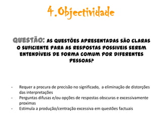 4.Objectividade
    Questão: As questões apresentadas são claras
     o suficiente para as respostas possiveis serem
      entendíveis de forma comum por diferentes
                        pessoas?



-     Requer a procura de precisão no significado, a eliminação de distorções
      das interpretações
-     Perguntas difusas e/ou opções de respostas obscuras e excessivamente
      proximas
-     Estimula a produção/centração excessiva em questões factuais
 