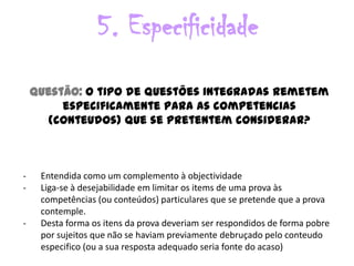 5. Especificidade
    Questão: O tipo de questões integradas remetem
         especificamente para as competencias
       (conteudos) que se pretentem considerar?



-    Entendida como um complemento à objectividade
-    Liga-se à desejabilidade em limitar os items de uma prova às
     competências (ou conteúdos) particulares que se pretende que a prova
     contemple.
-    Desta forma os itens da prova deveriam ser respondidos de forma pobre
     por sujeitos que não se haviam previamente debruçado pelo conteudo
     especifico (ou a sua resposta adequado seria fonte do acaso)
 