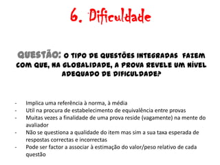 6. Dificuldade
    Questão: O tipo de questões integradasfazem
com que, na globalidade, a prova revele um nível
            adequado de dificuldade?


-    Implica uma referência à norma, à média
-    Util na procura de estabelecimento de equivalência entre provas
-    Muitas vezes a finalidade de uma prova reside (vagamente) na mente do
     avaliador
-    Não se questiona a qualidade do item mas sim a sua taxa esperada de
     respostas correctas e incorrectas
-    Pode ser factor a associar à estimação do valor/peso relativo de cada
     questão
 