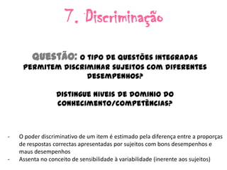 7. Discriminação
         Questão: O tipo de questões integradas
     permitem discriminar sujeitos com diferentes
                    desempenhos?

                  Distingue niveis de dominio do
                  conhecimento/competências?



-   O poder discriminativo de um item é estimado pela diferença entre a proporças
    de respostas correctas apresentadas por sujeitos com bons desempenhos e
    maus desempenhos
-   Assenta no conceito de sensibilidade à variabilidade (inerente aos sujeitos)
 