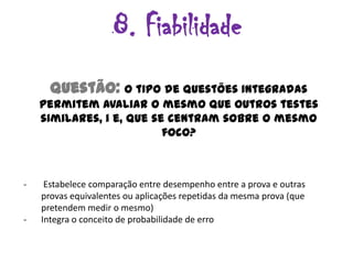 8. Fiabilidade
      Questão: O tipo de questões integradas
    permitem avaliar o mesmo que outros testes
    similares, i e, que se centram sobre o mesmo
                          foco?



-    Estabelece comparação entre desempenho entre a prova e outras
    provas equivalentes ou aplicações repetidas da mesma prova (que
    pretendem medir o mesmo)
-   Integra o conceito de probabilidade de erro
 