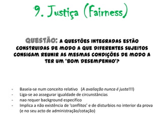 9. Justiça (Fairness)
         Questão: A questões integradas estão
     construidas de modo a que diferentes sujeitos
    consigam reunir as mesmas condições de modo a
              ter um ‘bom desempenho’?




-     Baseia-se num conceito relativo (A avaliação nunca é justa!!!)
-     Liga-se ao assegurar igualdade de circunstâncias
-     nao requer background especifico
-     Implica a não existência de ‘conflitos’ e de disturbios no interior da prova
      (e no seu acto de administração/cotação)
 