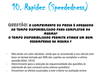 10. Rapidez (Speededness)
    Questão: O comprimento da prova é adequado
      ao tempo disponibilizado para completar da
                        mesma?
    O tempo disponibilizado permite atingir um bom
                desempenho na mesma ?


-    Não existe um valor absoluto ainda que se recomende o seu cálculo com
     base no tempo tomado por 90% dos sujeitos ao completar a ultima
     questão (Ebel, 1972)
-    Determinante para a selecção da sequencialidade das questões (e
     sobretudo do que constará como ultimas questões)
-    Encontram-se efeitos associados a este critério na avaliação online
 