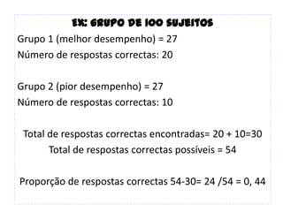 Ex: grupo de 100 sujeitos
Grupo 1 (melhor desempenho) = 27
Número de respostas correctas: 20

Grupo 2 (pior desempenho) = 27
Número de respostas correctas: 10

 Total de respostas correctas encontradas= 20 + 10=30
       Total de respostas correctas possíveis = 54

Proporção de respostas correctas 54-30= 24 /54 = 0, 44
 