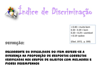 Índice de Discriminação
                                     > 0.40 = muito bom
                                     0.30 - 0.39 = bom
                                     0.20 – 0.29 = aceitável
                                     < 0.19 =pobre

                                     (Ebel, 1972, p. 399)
Definição:

Decorrente da dificuldade do item refere-se a
diferença na proporção de respostas correctas
verificadas nos grupos de sujeitos com melhores e
piores desempenhos
 