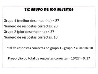 Ex: grupo de 100 sujeitos

Grupo 1 (melhor desempenho) = 27
Número de respostas correctas: 20
Grupo 2 (pior desempenho) = 27
Número de respostas correctas: 10

Total de respostas correctas no grupo 1 - grupo 2 = 20-10= 10

  Proporção do total de respostas correctas = 10/27 = 0, 37
 