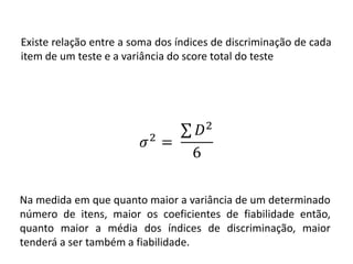 Existe relação entre a soma dos índices de discriminação de cada
item de um teste e a variância do score total do teste




Na medida em que quanto maior a variância de um determinado
número de itens, maior os coeficientes de fiabilidade então,
quanto maior a média dos índices de discriminação, maior
tenderá a ser também a fiabilidade.
 