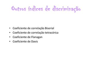 Outros índices de discriminação

•   Coeficiente de correlação Biserial
•   Coeficiente de correlação tetracórica
•   Coeficiente de Flanagan
•   Coeficiente de Davis
 