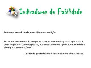 Indicadores de Fiabilidade

Referente à consistência entre diferentes medições


Ex: Se um instrumento dá sempre os mesmos resultados quando aplicado a 2
objectos (hipoteticamente) iguais, podemos confiar no significado da medida e
dizer que a medida é fiável…

                 * … sabendo que toda a medida tem sempre erro associado]
 