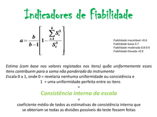 Indicadores de Fiabilidade
                                                          Fiabilidade inaceitável <0.6
                                                          Fiabilidade baixa 0.7
                                                          Fiabilidade moderada 0.8-0.9
                                                          Fiabilidade Elevada >0.9




Estima (com base nos valores registados nos itens) quão uniformemente esses
itens contribuem para a soma não ponderada do instrumento
Escala 0 a 1, onde 0 = revelaria nenhuma uniformidade ou consistência e
                    1 = uma uniformidade perfeita entre os itens
                                        =
                  Consistência interna da escala
                                       =
     coeficiente médio de todos as estimativas de consistência interna que
       se obteriam se todas as divisões possíveis do teste fossem feitas
 