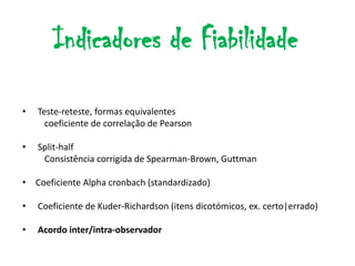 Indicadores de Fiabilidade

•   Teste-reteste, formas equivalentes
      coeficiente de correlação de Pearson

•   Split-half
     Consistência corrigida de Spearman-Brown, Guttman

• Coeficiente Alpha cronbach (standardizado)

•   Coeficiente de Kuder-Richardson (itens dicotómicos, ex. certo|errado)

•   Acordo inter/intra-observador
 