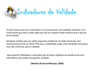 Indicadores de Validade
O instrumento com erro sistemático é um instrumento com validade reduzida, é um
instrumento que está a medir algo que não era suposto medir (mesmo que o faça de
forma fiável).

Qualquer medida para ser válida enquanto medida de um dado construto, tem
necessariamente de ser fiável. Pelo que, a fiabilidade surge como condição necessária,
mas não suficiente, para a validade.


 Após garantir fiabilidade é necessário pôr de lado a hipótese de existência de erro
sistemático, para podermos garantir validade.

                          (Marôco & Garcia-Marques, 2006)
 