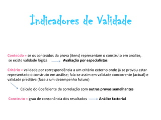 Indicadores de Validade

Conteúdo = se os conteúdos da prova (itens) representam o construto em análise,
se existe validade lógica       Avaliação por especialistas

Critério = validade por correspondência a um critério externo onde já se provou estar
representado o construto em análise; fala-se assim em validade concorrente (actual) e
validade preditiva (face a um desempenho futuro)

       Calculo do Coeficiente de correlação com outras provas semelhantes

Construto = grau de consonância dos resultados         Análise factorial
 
