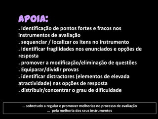 Apoia:
. Identificação de pontos fortes e fracos nos
instrumentos de avaliação
. sequenciar / localizar os itens no instrumento
. identificar fragilidades nos enunciados e opções de
resposta
. promover a modificação/eliminação de questões
. Equiparar/dividir provas
. identificar distractores (elementos de elevada
atractividade) nas opções de resposta
. distribuir/concentrar o grau de dificuldade

 … sobretudo a regular e promover melhorias no processo de avaliação
               … pela melhoria dos seus instrumentos
 