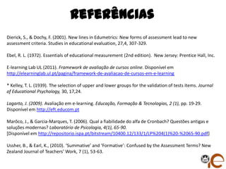 Referências
Dierick, S., & Dochy, F. (2001). New lines in Edumetrics: New forms of assessment lead to new
assessment criteria. Studies in educational evaluation, 27,4, 307-329.

Ebel, R. L. (1972). Essentials of educational measurement (2nd edition). New Jersey: Prentice Hall, Inc.

E-learning Lab UL (2011). Framework de avaliação de cursos online. Disponível em
http://elearninglab.ul.pt/pagina/framework-de-avaliacao-de-cursos-em-e-learning

* Kelley, T. L. (1939). The selection of upper and lower groups for the validation of tests items. Journal
of Educational Psychology, 30, 17,24.

Lagarto, J. (2009). Avaliação em e-learning. Educação, Formação & Tecnologias, 2 (1), pp. 19-29.
Disponível em http://eft.educom.pt

Marôco, J., & Garcia-Marques, T. (2006). Qual a fiabilidade do alfa de Cronbach? Questões antigas e
soluções modernas? Laboratório de Psicologia, 4(1), 65-90.
[Disponível em http://repositorio.ispa.pt/bitstream/10400.12/133/1/LP%204(1)%20-%2065-90.pdf]

Ussher, B., & Earl, K., (2010). ‘Summative’ and ‘Formative’: Confused by the Assessment Terms? New
Zealand Journal of Teachers’ Work, 7 (1), 53-63.
 
