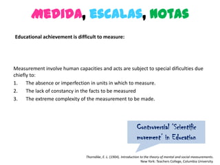 Medida, escalas, notas
Educational achievement is difficult to measure:




Measurement involve human capacities and acts are subject to special dificulties due
chiefly to:
1. The absence or imperfection in units in which to measure.
2. The lack of constancy in the facts to be measured
3. The extreme complexity of the measurement to be made.




                                                                  Controversial ‘Scientific
                                                                  movement’ in Education

                                Thorndike, E. L. (1904). Introduction to the theory of mental and social measurements.
                                                                       New York: Teachers College, Columbia University.
 