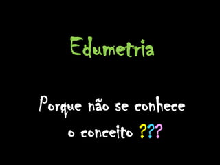 Edumetria
Porque não se conhece
    o conceito ???
 