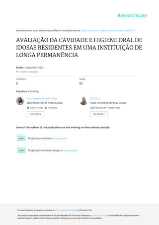 See	discussions,	stats,	and	author	profiles	for	this	publication	at:	https://www.researchgate.net/publication/259692775
AVALIAÇÃO	DA	CAVIDADE	E	HIGIENE	ORAL	DE
IDOSAS	RESIDENTES	EM	UMA	INSTITUIÇÃO	DE
LONGA	PERMANÊNCIA
Article	·	September	2013
DOI:	10.5380/ce.v18i3.33561
CITATIONS
0
READS
63
6	authors,	including:
Some	of	the	authors	of	this	publication	are	also	working	on	these	related	projects:
Fragilidade	em	idosos	View	project
Fragilidade	em	idosos	longevos	View	project
Clóris	Regina	Blanski	Grden
State	University	of	Ponta	Grossa
18	PUBLICATIONS			13	CITATIONS			
SEE	PROFILE
Cld	Silva
State	University	of	Ponta	Grossa
13	PUBLICATIONS			4	CITATIONS			
SEE	PROFILE
All	content	following	this	page	was	uploaded	by	Clóris	Regina	Blanski	Grden	on	29	October	2015.
The	user	has	requested	enhancement	of	the	downloaded	file.	All	in-text	references	underlined	in	blue	are	added	to	the	original	document
and	are	linked	to	publications	on	ResearchGate,	letting	you	access	and	read	them	immediately.
 