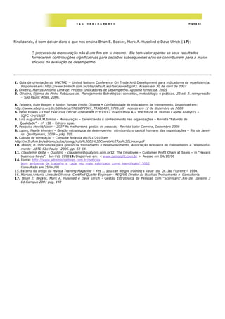 T&G   TREINAMENTO                                                      Página 10




Finalizando, é bom deixar claro o que nos ensina Brian E. Becker, Mark A. Huselied e Dave Ulrich (17):


          O processo de mensuração não é um fim em si mesmo. Ele tem valor apenas se seus resultados
          fornecerem contribuições significativas para decisões subsequentes e/ou se contribuírem para a maior
          eficácia da avaliação de desempenho.




1. Guia de orientação do UNCTAD – United Nations Conference On Trade And Development para indicadores de ecoeficiência.
    Disponível em: http://www.biotech.com.br/site/default.asp?secao=artigo03. Acesso em 30 de Abril de 2007
2. Oliveira, Marcos Antônio Lima de. Projeto: Indicadores de Desempenho. Apostila fornecida. 2005
3. Oliveira, Djalma de Pinho Rebouças de. Planejamento Estratégico: conceitos, metodologia e práticas. 22.ed. 2. reimpressão
    – São Paulo: Atlas, 2006.

4. Teixeira, Rute Borges e Júnior, Ismael Emílio Oliveira – Confiabilidade de indicadores de treinamento. Disponível em:
http://www.abepro.org.br/biblioteca/ENEGEP2007_TR580439_9735.pdf Acesso em 12 de dezembro de 2009
5. Peter Howes – Chief Executive Officer –INFOHRM PTY LTD – in workshop A – The future of Human Capital Analytics –
    IQPC -24/05/07
6. Luiz Augusto P.M.Simão – Mensuração – Gerenciando o conhecimento nas organizações – Revista ”Falando de
    Qualidade” – nº 138 – Editora epse.
7. Pesquisa Hewitt/Valor – 2007 As melhoresna gestão de pessoas, Revista Valor Carreira, Dezembro 2008
8. Lopes, Neyde Vernieri – Gestão estratégica de desempenho: otimizando o capital humano das organizações – Rio de Janei-
    ro: Qualitymark, 2009 – pág. 205.
9. Cálculo de correlação – Consulta feita dia 08//01/2010 em :
http://w3.ufsm.br/adriano/aulas/coreg/Aula%2001%20Correla%E7ao%20Linear.pdf
10. Milioni, B. Indicadores para gestão de treinamento e desenvolvimento, Associação Brasileira de Treinamento e Desenvolvi-
    mento- ABTD São Paulo 2005. pp. 58-64.
11. Claudemir Oribe – Qualipro – claudemir@qualypro.com.br12. The Employee – Customer Profit Chain at Sears – in ―Havard
    Business-Revie‖, Jan-Feb 199813. Disponível em: < www.isrinsight.com.br > Acesso em 04/10/06
14. Fonte: http://www.administradores.com.br/noticias
    bom_ambiente_de_trabalho_e_cada_vez_mais_valorizado_como_identificalo/15062
    Consultado em 25/04/08
15. Excerto do artigo da revista Training Magazine – Yes ... you can weight training‟s value do Dr. Jac Fitz-enz – 1994.
16. Marcos Antonio Lima de Oliveira- Certified Quality Engineer - ASQ/US Diretor da Qualitas Treinamento e Consultoria.
17. Brian E. Becker, Mark A. Huselied e Dave Ulrich - Gestão Estratégica de Pessoas com ―Scorecard‖.Rio de Janeiro 3
    Ed.Campus 2001 pág. 142
 