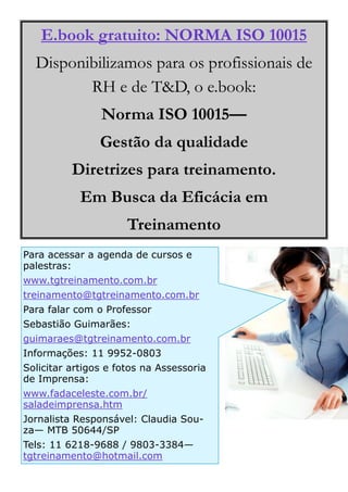 E.book gratuito: NORMA ISO 10015
  Disponibilizamos para os profissionais de
         RH e de T&D, o e.book:
                Norma ISO 10015—
                Gestão da qualidade
          Diretrizes para treinamento.
            Em Busca da Eficácia em
                      Treinamento
Para acessar a agenda de cursos e
palestras:
www.tgtreinamento.com.br
treinamento@tgtreinamento.com.br
Para falar com o Professor
Sebastião Guimarães:
guimaraes@tgtreinamento.com.br
Informações: 11 9952-0803
Solicitar artigos e fotos na Assessoria
de Imprensa:
www.fadaceleste.com.br/
saladeimprensa.htm
Jornalista Responsável: Claudia Sou-
za— MTB 50644/SP
Tels: 11 6218-9688 / 9803-3384—
tgtreinamento@hotmail.com
 