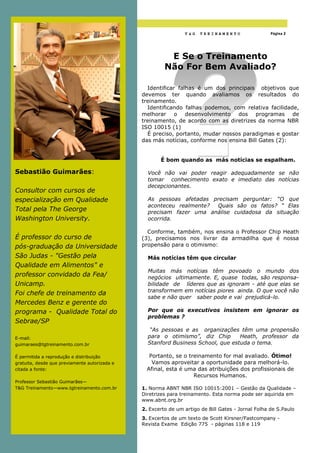 Págin a 2

                                                                T&G    TREINAMENTO                  Página 2
  Página 2




                                                         E Se o Treinamento
                                                        Não For Bem Avaliado?

                                                 Identificar falhas é um dos principais objetivos que
                                               devemos ter quando avaliamos os resultados do
                                               treinamento.
                                                 Identificando falhas podemos, com relativa facilidade,
                                               melhorar o desenvolvimento dos programas de
                                               treinamento, de acordo com as diretrizes da norma NBR
                                               ISO 10015 (1)
                                                 É preciso, portanto, mudar nossos paradigmas e gostar
                                               das más notícias, conforme nos ensina Bill Gates (2):


                                                      É bom quando as más notícias se espalham.

Sebastião Guimarães:                             Você não vai poder reagir adequadamente se não
                                                 tomar conhecimento exato e imediato das notícias
                                                 decepcionantes.
Consultor com cursos de
especialização em Qualidade                      As pessoas afetadas precisam perguntar: “O que
                                                 aconteceu realmente? Quais são os fatos? “ Elas
Total pela The George                            precisam fazer uma análise cuidadosa da situação
Washington University.                           ocorrida.

                                                 Conforme, também, nos ensina o Professor Chip Heath
É professor do curso de                        (3), precisamos nos livrar da armadilha que é nossa
pós-graduação da Universidade                  propensão para o otimismo:

São Judas - "Gestão pela                         Más notícias têm que circular
Qualidade em Alimentos" e
                                                 Muitas más notícias têm povoado o mundo dos
professor convidado da Fea/                      negócios ultimamente. E, quase todas, são responsa-
Unicamp.                                         bilidade de líderes que as ignoram - até que elas se
                                                 transformem em notícias piores ainda. O que você não
Foi chefe de treinamento da
                                                 sabe e não quer saber pode e vai prejudicá-lo.
Mercedes Benz e gerente do
programa - Qualidade Total do                    Por que os executivos insistem em ignorar os
                                                 problemas ?
Sebrae/SP
                                                  “As pessoas e as organizações têm uma propensão
E-mail:                                          para o otimismo”, diz Chip       Heath, professor da
guimaraes@tgtreinamento.com.br                   Stanford Business School, que estuda o tema.

É permitida a reprodução e distribuição           Portanto, se o treinamento for mal avaliado. Ótimo!
gratuita, desde que previamente autorizada e       Vamos aproveitar a oportunidade para melhorá-lo.
citada a fonte:                                  Afinal, esta é uma das atribuições dos profissionais de
                                                                   Recursos Humanos.
Professor Sebastião Guimarães—
T&G Treinamento—www.tgtreinamento.com.br       1. Norma ABNT NBR ISO 10015:2001 – Gestão da Qualidade –
                                               Diretrizes para treinamento. Esta norma pode ser aquirida em
                                               www.abnt.org.br
                                               2. Excerto de um artigo de Bill Gates - Jornal Folha de S.Paulo
                                               3. Excertos de um texto de Scott Kirsner/Fastcompany -
                                               Revista Exame Edição 775 - páginas 118 e 119
 