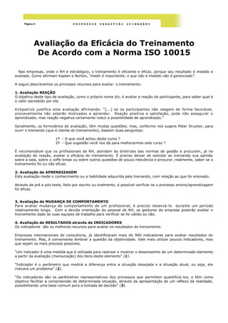 Página 3                    PROFESSOR      SEBASTIÃO       GUIMARÃES




            Avaliação da Eficácia do Treinamento
             De Acordo com a Norma ISO 10015

  Nas empresas, onde o RH é estratégico, o treinamento é eficiente e eficaz, porque seu resultado é medido e
avaliado. Como afirmam Kaplan e Norton, “medir é importante; o que não é medido não é gerenciado”.

A seguir,descrevemos os principais recursos para avaliar o treinamento:

1. Avaliação REAÇÃO
O objetivo deste tipo de avaliação, como o próprio nome diz, é avaliar a reação do participante, para saber qual é
o valor percebido por ele.

Kirkpatrick justifica esta avaliação afirmando: ―[...] se os participantes não reagem de forma favorável,
provavelmente não estarão motivados a aprender. Reação positiva e satisfação, pode não assegurar o
aprendizado, mas reação negativa certamente reduz a possibilidade de aprendizado.‖

Geralmente, os formulários de avaliação, têm muitas questões; mas, conforme nos sugere Peter Drucker, para
ouvir o treinando (que é cliente do treinamento), bastam duas perguntas:

                       1ª - O que você achou deste curso ?
                       2ª - Que sugestão você nos dá para melhorarmos este curso ?

É recomendável que os profissionais de RH, atendam às diretrizes das normas de gestão e procurem, já na
avaliação de reação, avaliar a eficácia do treinamento. É preciso deixar de solicitar ao treinando sua opinião
sobre a sala, sobre o coffe break ou sobre outros questões de pouca relevância e procurar, realmente, saber se o
treinamento foi ou não eficaz.

2. Avaliação de APRENDIZAGEM
Esta avaliação mede o conhecimento ou a habilidade adquirida pelo treinando, com relação ao que foi ensinado.

Através de pré e pós teste, feito por escrito ou oralmente, é possível verificar se o processo ensino/aprendizagem
foi eficaz.


3. Avaliação da MUDANÇA DE COMPORTAMENTO
Para avaliar mudança de comportamento de um profissional, é preciso observá -lo durante um período
relativamente longo. Com a devida orientação do pessoal de RH, os gestores da empresa poderão avaliar o
treinamento dado às suas equipes de trabalho para verificar se foi válido ou não.

4. Avaliação de RESULTADOS através de INDICADORES
Os indicadores são os melhores recursos para avaliar os resultados do treinamento.

Empresas internacionais de consultoria, já identificaram mais de 900 indicadores para avaliar resultados do
treinamento. Mas, é conveniente lembrar a questão da objetividade. Vale mais utilizar poucos indicadores, mas
que sejam os mais precisos possíveis.

―Um indicador é uma medida que é utilizada para rastrear e mostrar o desempenho de um determinado elemento
a partir da avaliação (mensuração) dos itens deste elemento‖ (1).

―Indicador é o parâmetro que medirá a diferença entre a situação desejada e a situação atual, ou seja, ele
indicará um problema‖ (2).

―Os indicadores são os parâmetros representativos dos processos que permitem quantificá -los, e têm como
objetivo facilitar a compreensão de determinada situação, através da apresentação de um reflexo da realidade,
possibilitando uma base comum para a tomada de decisão‖ (3).
 