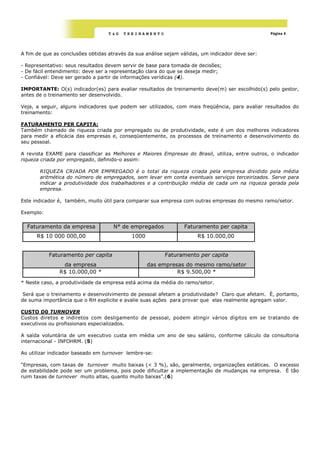 T&G   TREINAMENTO                                              Página 4




A fim de que as conclusões obtidas através da sua análise sejam válidas, um indicador deve ser:

- Representativo: seus resultados devem servir de base para tomada de decisões;
- De fácil entendimento: deve ser a representação clara do que se deseja medir;
- Confiável: Deve ser gerado a partir de informações verídicas (4).

IMPORTANTE: O(s) indicador(es) para avaliar resultados de treinamento deve(m) ser escolhido(s) pelo gestor,
antes de o treinamento ser desenvolvido.

Veja, a seguir, alguns indicadores que podem ser utilizados, com mais freqüência, para avaliar resultados do
treinamento:

FATURAMENTO PER CAPITA:
Também chamado de riqueza criada por empregado ou de produtividade, este é um dos melhores indicadores
para medir a eficácia das empresas e, conseqüentemente, os processos de treinamento e desenvolvimento do
seu pessoal.

A revista EXAME para classificar as Melhores e Maiores Empresas do Brasil, utiliza, entre outros, o indicador
riqueza criada por empregado, definido-o assim:

       RIQUEZA CRIADA POR EMPREGADO é o total da riqueza criada pela empresa dividido pela média
       aritmética do número de empregados, sem levar em conta eventuais serviços terceirizados. Serve para
       indicar a produtividade dos trabalhadores e a contribuição média de cada um na riqueza gerada pela
       empresa.

Este indicador é, também, muito útil para comparar sua empresa com outras empresas do mesmo ramo/setor.

Exemplo:

  Faturamento da empresa             N° de empregados            Faturamento per capita
      R$ 10 000 000,00                      1000                       R$ 10.000,00


           Faturamento per capita                        Faturamento per capita
                da empresa                         das empresas do mesmo ramo/setor
               R$ 10.000,00 *                                R$ 9.500,00 *
* Neste caso, a produtividade da empresa está acima da média do ramo/setor.

 Será que o treinamento e desenvolvimento de pessoal afetam a produtividade? Claro que afetam. É, portanto,
de suma importância que o RH explicite e avalie suas ações para provar que elas realmente agregam valor.

CUSTO D0 TURNOVER
Custos diretos e indiretos com desligamento de pessoal, podem atingir vários dígitos em se tratando de
executivos ou profissionais especializados.

A saída voluntária de um executivo custa em média um ano de seu salário, conforme cálculo da consultoria
internacional - INFOHRM. (5)

Ao utilizar indicador baseado em turnover lembre-se:

―Empresas, com taxas de turnover muito baixas (< 3 %), são, geralmente, organizações estáticas. O excesso
de estabilidade pode ser um problema, pois pode dificultar a implementação de mudanças na empresa. É tão
ruim taxas de turnover muito altas, quanto muito baixas”.(6)
 