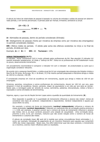 Página 5                    PROFESSOR     SEBASTIÃO      GUIMARÃES




O cálculo do índice de rotatividade de pessoal é baseado no volume de entradas e saídas de pessoal em determi-
nado período, e em termos percentuais. O período pode ser mensal, trimestral, semestral ou anual.


                 (A + D) : 2
Fórmula:        ___________ X 100 = ....        %
                     EM


A= Admissões de pessoas, dentro do período considerado (Entrada)
D= Desligamento de pessoas (Tanto por iniciativa da empresa como por iniciativa dos empregados)
no período considerado (Saídas).
EM= Efetivo médio do período.        É obtido pela soma dos efetivos existentes no início e no final do
período, dividida por dois.
Exemplo: A= 2      B= 4        EM= 20   Turnover= 15%


HORAS TREINAMENTO (H/T):
O indicador Horas Treinamento (h/t) é muito utilizado pelos profissionais de RH. Mas atenção! O indicador h/t
quando analisado isoladamente, só mede o ―esforço do RH‖. Indica se os profissionais de RH trabalharam muito
ou pouco, desenvolvendo treinamento.

Um procedimento recomendável é comparar o indicador h/t com o indicador de produtividade ou outro que a
organização considerar relevante.

De acordo com a pesquisa Hewitt/Valor, a média anual de h/t por empregado das empresas dos Estados Unidos e
Ásia foi de 30 horas, da Europa, 36, e do Brasil, 37,5 No mesmo período pesquisado a Petrobras atingiu a média
de 130 h/t e a Renner, 150 (7).

É considerada empresa em nível de excelência em treinamento, aquela que atinge a média de 100 h/t por
empregado.

Diretores, gerentes, consultores e outros profissionais do conhecimento, devem ter 160 h/t, por ano, para
atingirem o nível de excelência. Devem, portanto, dispor do equivalente a um mês por ano para se reciclar.
Nesse caso, a reciclagem pode ser através de cursos, seminários, palestras, leitura/estudo, visitas a feiras e
exposições e outras atividades de benchmarking.


Vejamos, agora, o que nos diz Neyde Vernieri Lopes sobre a questão da quantidade de treinamento (8):

        Para responder à questão se “a quantidade de treinamento influencia o alcance das metas”, temos de
        considerar dois tipos de variáveis: independentes e dependentes. Variável independente é aquela que
        causa efeito na outra,

        Por exemplo, o número de horas de treinamento (variável independente) influencia o número de
        metas alcançadas (variável dependente)? Obtendo um coeficiente alto de correlação positiva próxima a
        + 1, 0,90, por exemplo, é possível concluir que o número de horas de treinamento influencia o alcance
        das metas, isto é, as duas variáveis possuem uma relação de casualidade. Uma correlação baixa,
        próxima a zero, 0,10, por exemplo, indicaria que não existe relação entre o número de horas de
        treinamento e o alcance das metas.

        O cálculo da correlação linear (9) será útil à medida que outras circunstâncias forem eliminadas (...),
        como, por exemplo, introdução do pagamento de um incentivo financeiro para aqueles que cumprirem
        100% das metas negociadas. Nesse caso, fica difícil determinar qual das duas variáveis, o treinamento
        ou o incentivo, exerceu maior influência sobre os resultados.
 