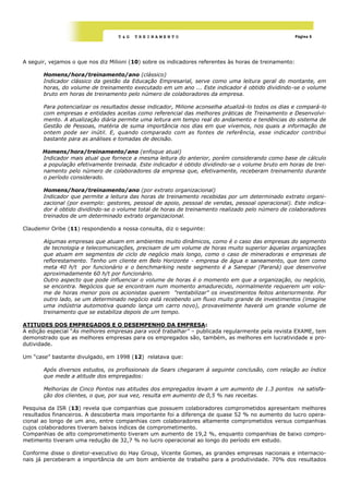 T&G   TREINAMENTO                                                    Página 6




A seguir, vejamos o que nos diz Milioni (10) sobre os indicadores referentes às horas de treinamento:

       Homens/hora/treinamento/ano (clássico)
       Indicador clássico da gestão da Educação Empresarial, serve como uma leitura geral do montante, em
       horas, do volume de treinamento executado em um ano ... Este indicador é obtido dividindo-se o volume
       bruto em horas de treinamento pelo número de colaboradores da empresa.

       Para potencializar os resultados desse indicador, Milione aconselha atualizá-lo todos os dias e compará-lo
       com empresas e entidades aceitas como referencial das melhores práticas de Treinamento e Desenvolvi-
       mento. A atualização diária permite uma leitura em tempo real do andamento e tendências do sistema de
       Gestão de Pessoas, matéria de suma importância nos dias em que vivemos, nos quais a informação de
       ontem pode ser inútil. E, quando comparado com as fontes de referência, esse indicador contribui
       bastante para as análises e tomadas de decisão.

       Homens/hora/treinamento/ano (enfoque atual)
       Indicador mais atual que fornece a mesma leitura do anterior, porém considerando como base de cálculo
       a população efetivamente treinada. Este indicador é obtido dividindo-se o volume bruto em horas de trei-
       namento pelo número de colaboradores da empresa que, efetivamente, receberam treinamento durante
       o período considerado.

       Homens/hora/treinamento/ano (por extrato organizacional)
       Indicador que permite a leitura das horas de treinamento recebidas por um determinado extrato organi-
       zacional (por exemplo: gestores, pessoal de apoio, pessoal de vendas, pessoal operacional). Este indica-
       dor é obtido dividindo-se o volume total de horas de treinamento realizado pelo número de colaboradores
       treinados de um determinado extrato organizacional.

Claudemir Oribe (11) respondendo a nossa consulta, diz o seguinte:

       Algumas empresas que atuam em ambientes muito dinâmicos, como é o caso das empresas do segmento
       de tecnologia e telecomunicações, precisam de um volume de horas muito superior àquelas organizações
       que atuam em segmentos de ciclo de negócio mais longo, como o caso de mineradoras e empresas de
       reflorestamento. Tenho um cliente em Belo Horizonte - empresa de água e saneamento, que tem como
       meta 40 h/t por funcionário e o benchmarking neste segmento é a Sanepar (Paraná) que desenvolve
       aproximadamente 60 h/t por funcionário.
       Outro aspecto que pode influenciar o volume de horas é o momento em que a organização, ou negócio,
       se encontra. Negócios que se encontram num momento amadurecido, normalmente requerem um volu-
       me de horas menor pois os acionistas querem "rentabilizar" os investimentos feitos anteriormente. Por
       outro lado, se um determinado negócio está recebendo um fluxo muito grande de investimentos (imagine
       uma indústria automotiva quando lança um carro novo), provavelmente haverá um grande volume de
       treinamento que se estabiliza depois de um tempo.

ATITUDES DOS EMPREGADOS E O DESEMPENHO DA EMPRESA:
A edição especial ―As melhores empresas para você trabalhar” – publicada regularmente pela revista EXAME, tem
demonstrado que as melhores empresas para os empregados são, também, as melhores em lucratividade e pro-
dutividade.

Um ―case‖ bastante divulgado, em 1998 (12) relatava que:

       Após diversos estudos, os profissionais da Sears chegaram á seguinte conclusão, com relação ao índice
       que mede a atitude dos empregados:

       Melhorias de Cinco Pontos nas atitudes dos empregados levam a um aumento de 1.3 pontos na satisfa-
       ção dos clientes, o que, por sua vez, resulta em aumento de 0,5 % nas receitas.

Pesquisa da ISR (13) revela que companhias que possuem colaboradores comprometidos apresentam melhores
resultados financeiros. A descoberta mais importante foi a diferença de quase 52 % no aumento do lucro opera-
cional ao longo de um ano, entre companhias com colaboradores altamente comprometidos versus companhias
cujos colaboradores tiveram baixos índices de comprometimento.
Companhias de alto comprometimento tiveram um aumento de 19,2 %, enquanto companhias de baixo compro-
metimento tiveram uma redução de 32,7 % no lucro operacional ao longo do período em estudo.

Conforme disse o diretor-executivo do Hay Group, Vicente Gomes, as grandes empresas nacionais e internacio-
nais já perceberam a importância de um bom ambiente de trabalho para a produtividade. 70% dos resultados
 