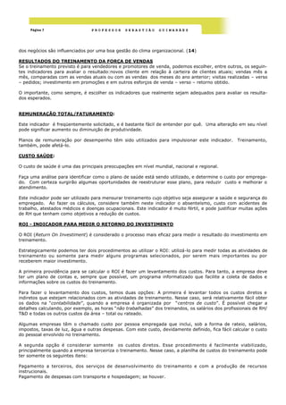 Página 7                    PROFESSOR      SEBASTIÃO      GUIMARÃES




dos negócios são influenciados por uma boa gestão do clima organizacional. (14)

RESULTADOS DO TREINAMENTO DA FORÇA DE VENDAS
Se o treinamento previsto é para vendedores e promotores de venda, podemos escolher, entre outros, os seguin-
tes indicadores para avaliar o resultado:novos cliente em relação à carteira de clientes atuais; vendas mês a
mês, comparadas com as vendas atuais ou com as vendas dos meses do ano anterior; visitas realizadas – verso
– pedidos; investimento em promoções e em outros esforços de venda – verso – retorno obtido.

O importante, como sempre, é escolher os indicadores que realmente sejam adequados para avaliar os resulta-
dos esperados.


REMUNERAÇÃO TOTAL/FATURAMENTO:

Este indicador é freqüentemente solicitado, e é bastante fácil de entender por quê. Uma alteração em seu nível
pode significar aumento ou diminuição de produtividade.

Planos de remuneração por desempenho têm sido utilizados para impulsionar este indicador.          Treinamento,
também, pode afetá-lo.

CUSTO SAÚDE:

O custo de saúde é uma das principais preocupações em nível mundial, nacional e regional.

Faça uma análise para identificar como o plano de saúde está sendo utilizado, e determine o custo por emprega-
do. Com certeza surgirão algumas oportunidades de reestruturar esse plano, para reduzir custo e melhorar o
atendimento.

Este indicador pode ser utilizado para mensurar treinamento cujo objetivo seja assegurar a saúde e segurança do
empregado. Ao fazer os cálculos, considere também neste indicador o absenteísmo, custo com acidentes de
trabalho, atestados médicos e doenças ocupacionais. Este indicador é muito fértil, e pode justificar muitas ações
de RH que tenham como objetivos a redução de custos.

ROI - INDICADOR PARA MEDIR O RETORNO DO INVESTIMENTO

O ROI (Return On Investiment) é considerado o processo mais eficaz para medir o resultado do investimento em
treinamento.

Estrategicamente podemos ter dois procedimentos ao utilizar o ROI: utilizá-lo para medir todas as atividades de
treinamento ou somente para medir alguns programas selecionados, por serem mais importantes ou por
receberem maior investimento.

A primeira providência para se calcular o ROI é fazer um levantamento dos custos. Para tanto, a empresa deve
ter um plano de contas e, sempre que possível, um programa informatizado que facilite a coleta de dados e
informações sobre os custos do treinamento.

Para fazer o levantamento dos custos, temos duas opções: A primeira é levantar todos os custos diretos e
indiretos que estejam relacionados com as atividades de treinamento. Nesse caso, será relativamente fácil obter
os dados na ―contabilidade‖, quando a empresa é organizada por ―centros de custo‖. É possível chegar a
detalhes calculando, por exemplo, as horas ―não trabalhadas‖ dos treinandos, os salários dos profissionais de RH/
T&D e todas os outros custos da área – total ou rateado.

Algumas empresas têm o chamado custo por pessoa empregada que inclui, sob a forma de rateio, salários,
impostos, taxas de luz, água e outras despesas. Com este custo, devidamente definido, fica fácil calcular o custo
do pessoal envolvido no treinamento.

A segunda opção é considerar somente os custos diretos. Esse procedimento é facilmente viabilizado,
principalmente quando a empresa terceiriza o treinamento. Nesse caso, a planilha de custos do treinamento pode
ter somente os seguintes itens:

Pagamento a terceiros, dos serviços de desenvolvimento do treinamento e com a produção de recursos
instrucionais.
Pagamento de despesas com transporte e hospedagem; se houver.
 