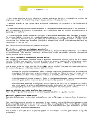 T&G   TREINAMENTO                                                Página 8




 É bom deixar claro que a melhor planilha de custos é aquela que atende as necessidades e objetivos da
empresa, e que, para fins de controle e comparação, sua estrutura não seja alterada.

  A segunda providência, para calcular o ROI, é identificar os Benefícios do Treinamento, o que muitas vezes é
complexo.

  Há empresas que calculam os custos do retrabalho, os custo da prevenção e outros custos da não qualidade. O
valor correspondente à diminuição desses custos é um resultado que pode ser atribuído ao treinamento ou a
outras ações de melhoria.

  A grande dificuldade está em verificar até que ponto o treinamento é responsável pelos resultados alcançados.
Por exemplo: Após o treinamento dos vendedores houve um aumento nas vendas – vendeu-se R$ 100.000,00 a
mais. Acontece que, na mesma ocasião, foi feito outro investimento em ―promoção de vendas‖ ou então o maior
concorrente faliu. Nesse caso, podemos considerar o aumento das vendas como resultado exclusivo do
treinamento? É claro que não!

Para solucionar dificuldades como esta, temos duas opções:

1ª - Avaliar os resultados qualitativos e quantitativos
Podemos, por exemplo, considerar como resultado ―quantitativo‖, do treinamento de vendedores, a conquista de
50 novos clientes. Como resultado “qualitativo”, a melhoria da imagem da empresa, o nível de satisfação dos
clientes e muitos outros melhorias.

2ª - Avaliar o retorno do investimento, através do ROI
Se a intenção da empresas for realmente avaliar o retorno do investimento, o melhor recurso é o ROI, mesmo
havendo dificuldade para identificar, com maior precisão, o que gerou os resultados. Em muitos casos, a partir
dos dados qualitativos e quantitativos, podemos facilmente calcular ou estimar o retorno do investimento.

Leia, a seguir, o que nos ensina o Dr. Jac Fitz-enz (15), sobre o princípio “ceteris paribus”, que devemos levar
em consideração, quando avaliamos o resultado do treinamento:

       O objetivo de um esforço de avaliação, válido e confiável, que atribui um valor específico ao resultado de
       um programa de treinamento é simplesmente este: demonstra que há uma provável correlação entre o
       evento de treinamento e uma subseqüente mudança de qualidade, produtividade, vendas ou serviço.

       A metodologia deveria implicar o seguinte: „Dadas as condições estabelecidas, e assumindo que os outros
       fatores são iguais, o efeito observado é, muito provavelmente, resultado do treinamento‟.

       Antes de começar a censurar previamente o assunto, observe que o princípio de ceteris paribus ( todo o
       resto sendo igual) é a fundamentação básica para todas as tentativas de „prova‟. E é precisamente a
       pressuposição que sustenta todos os planejamentos de negócios e sua conseqüente avaliação.

Recursos utilizados para isolar os efeitos do treinamento
Para verificar ―o quanto‖ foi o resultado do treinamento, podemos utilizar os seguintes recursos:

Estimativa de Retorno do Investimento
Estimativa de Retorno do investimento é uma das formas mais confiáveis para se isolar os efeitos do treinamen-
to.

Para maior objetividade na apuração dos resultados e de suas causas, é recomendável consultar os gestores, das
áreas em questão, e os profissionais que foram treinados. Essa consulta pode ser feita em reunião com todos os
envolvidos no processo, para se chegar a um consenso. Isto é relativamente fácil, para as empresas que têm
como norma avaliar seus objetivos estratégicos.

Nas reuniões de avaliação, todos os gestores podem ser consultados, utilizando, por exemplo, o seguinte
questionário:
 