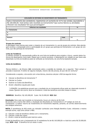 Página 9                     PROFESSOR      SEBASTIÃO    GUIMARÃES




                               AVALIAÇÃO DO RETORNO DO INVESTIMENTO EM TREINAMENTO

    Após o treinamento dos vendedores, registramos um aumento de 10 % nas vendas, equivalente a
    R$ 100.000,00. Você atribui este resultado ao treinamento? Que outros fatores ou atividades
    influíram nos resultados? Em que porcentagem?
                                       Influíram nos resultados                                    %

    1. Treinamento

    2.

    3.

    Parecer:                                                                   Total       100

                                                                                                   %


Grupos de controle
A abordagem mais precisa para isolar o impacto de um treinamento é o uso de grupos de controle. Esta aborda-
gem envolve a comparação entre a participação de um grupo que participa do treinamento e um grupo de con-
trole, que não participa do treinamento.


Linha de Tendência
O método consiste na representação gráfica de uma linha de tendência para projetar o futuro, usando dados his-
tóricos de desempenho como base. Depois que o evento acontece, o desempenho em relação ao que havia sido
desenhado na linha de tendência pode ser atribuído ao treinamento, de uma forma bastante sensata.


Linha de tendência


Marcos Antônio L. de Oliveira (16) comentando sobre a exatidão da medição, diz o seguinte: “Nem sempre a
precisão é essencial. É melhor ter alguma medição, mesmo não tão precisa, do que não ter nenhuma”

Considerando o exposto, e de acordo com a boa técnica, devemos calcular o ROI da seguinte forma:

        Calcular os Benefícios do treinamento *
        Calcular os Custos
        Subtrair os Custos dos Benefícios
        Dividir o Benefício Líquido pelo Custo

         * ATENÇÃO: As estatísticas provam que o resultado de um treinamento eficaz pode ser observado durante 6
         meses. Quando isto ocorre, deve-se considerar o total dos benefícios ocorridos nesses 6 meses.


EXEMPLO: Benefício: R$ 165.000,00             Custo: R$ 25.000,00 ROI: 5,6


Conclusão: Para cada real investido no treinamento, houve um retorno de R$ 5,60.
De acordo com a norma ISO 10015, a Avaliação dos Resultados do Treinamento é o 4º estágio do Ciclo do
Treinamento. O melhor retorno do investimento em treinamento depende, portanto, do correto desenvolvimento
dos estágios anteriores.

NOTA: À semelhança do ROI existe um indicador conhecido como Relação Beneficio Custo. Utilizando o mesmo
exemplo acima, veja como utilizar o RBC:

a) - Calcular o total de benefícios obtidos com o treinamento.
b) - Calcular o total dos custos.
c) - Dividir o total de benefícios pelo total de custos.

O total de benefícios com o treinamento de 10 vendedores foi de R$ 165.000,00 e o total de custos R$ 25.000,00.
Logo, RCB = 6,6 O benefício foi 6,6 vezes o custo.
 