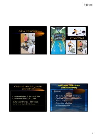 9/26/2011




         Esteira ergométrica


                                                                   ERGÔMETROS




                                                   Protocolos submáximos
  Cálculo do VO2 máx. previsto                        (Testes Indiretos)
               (segundo Bruce)
                                           • Controlar:


• Homem sedentário: 57,8 – 0,445 x idade     – IPE (índice de percepção de esforço);
• Homem ativo: 69,7 – 0,612 x idade          – Freqüência cardíaca (frequencímetro);
                                             – Pressão arterial;
•Mulher sedentária: 42,3 – 0,356 x idade
                                             – Distância ou velocidade;
•Mulher ativa: 42,9 – 0,312 x idade
                                             – Inclinação da esteira.




                                                                                              3
 