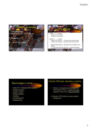 9/26/2011




          Protocolo de Astrand
                                                                  Procedimento
• Teste submáximo
• Duração do teste – 6 a 12 minutos        • CARGA 1 -------- 4 minutos
                                              – 50 Watts ou 1 Kg. (Homens)
                                              – 25 Watts ou 0,5 Kg. (Mulher)

• Pedalar à:                               • CARGA 2 --------- 4 minutos
                                              – 3 Watts por Kg. (Homens) ----- (0,06 Kg por quilo de peso corporal)
                                              – 2 Watts por Kg. (Mulheres)-----(0,04 Kg por quilo de peso corporal)
  – 60 rpm. ou 21,6 Km/h
                                              – Atingir o steady-stage (F.C. não altera 4 bat. em relação ao min.
                                                anterior)
                                              – F.C. deve estar entre 50% e 90% da F.C. máxima (220-idade)




                                           Cálculo VO2 máx. absoluto e relativo
  Interromper o teste:
  •   Caso a F.C. ultrapasse 90% da máx.        1. Utilizar o nomograma para estimativa do
  •   Fadiga muscular;                             VO2 absoluto (l/min) – cruzar a F.C máx.
  •   Dores no “peito”;                            atingida no teste com a Carga de trabalho.
  •   Palidez cutânea;
  •   Cianose;                                  2. Calcular o VO2 relativo ao peso corporal
  •   Aumento da P.A.                               (ml/Kg/min)
  •   Queda da P.A.




                                                                                                                             5
 