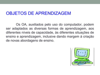 OBJETOS DE APRENDIZAGEM
Os OA, auxiliados pelo uso do computador, podem
ser adaptados as diversas formas de aprendizagem, aos
diferentes níveis de capacidade, às diferentes situações de
ensino e aprendizagem, inclusive dando margem à criação
de novas abordagens de ensino.
 