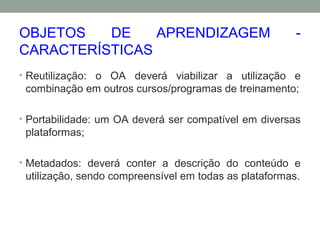 OBJETOS DE APRENDIZAGEM -
CARACTERÍSTICAS
• Reutilização: o OA deverá viabilizar a utilização e
combinação em outros cursos/programas de treinamento;
• Portabilidade: um OA deverá ser compatível em diversas
plataformas;
• Metadados: deverá conter a descrição do conteúdo e
utilização, sendo compreensível em todas as plataformas.
 