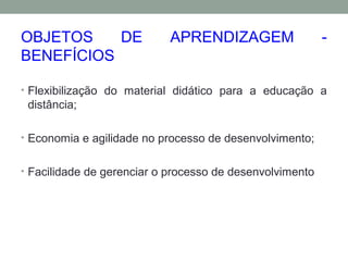 OBJETOS DE APRENDIZAGEM -
BENEFÍCIOS
• Flexibilização do material didático para a educação a
distância;
• Economia e agilidade no processo de desenvolvimento;
• Facilidade de gerenciar o processo de desenvolvimento
 