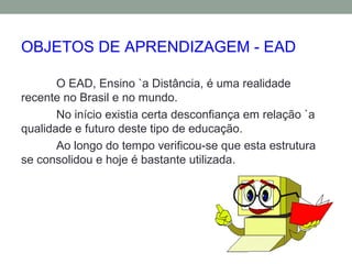 OBJETOS DE APRENDIZAGEM - EAD
O EAD, Ensino `a Distância, é uma realidade
recente no Brasil e no mundo.
No início existia certa desconfiança em relação `a
qualidade e futuro deste tipo de educação.
Ao longo do tempo verificou-se que esta estrutura
se consolidou e hoje é bastante utilizada.
 