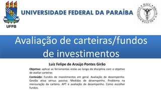 UNIVERSIDADE FEDERAL DA PARAÍBA
Avaliação de carteiras/fundos
de investimentos
grggggggggggggggggggg
ggggggggg
Luiz Felipe de Araújo Pontes Girão
Objetivo: aplicar as ferramentas vistas ao longo da disciplina com o objetivo
de avaliar carteiras
Conteúdo: Fundos de investimentos em geral. Avaliação de desempenho.
Gestão ativa versus passiva. Medidas de desempenho. Problema na
mensuração da carteira. APT e avaliação de desempenho. Como escolher
fundos.
 