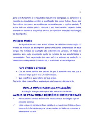 11


para cada funcionário e os resultados efetivamente alcançados. As conclusões a
respeito dos resultados permitem a identificação dos pontos fortes e fracos dos
funcionários bem como as providências necessárias para o próximo período. É
sobre tudo um método prático, embora o seu funcionamento dependa sobre
maneira das atitudes e dos pontos de vista do supervisor a respeito da avaliação
do desempenho.
 pi•™‰˜  §•£ih 
‰ dh ‰ d e d Ž
       As organizações recorrem a uma mistura de métodos na composição do
modelo de avaliação de desempenho por ter uma grande complexidade em seus
cargos. Os métodos de avaliação são extremamente variados, em todos os
aspectos, pois cada organização ajusta os métodos às sua peculiaridades e
necessidades. Cada organização tem seus próprios sistemas de avaliação do
desempenho adequado às circunstâncias, à sua história e a seus objetivos.

        €qs‰˜ r mp‘ Ž •of˜•£vmzo œ
       † d “” ” v o – o o”
   ‚   Que se tenha definido um padrão do que é esperado uma vez que a
       avaliação exige que se faça uma comparação.
   ‚   Que se defina: o que avaliar e por que avaliar.
Por tanto, não é possível fazer avaliação se não houver um planejamento.

            X) E2ui764 YF u§29…9eŸd•@ ž9z1 0
           W DB 4@8 45 4 4@  U 4f ` ) S R 4 8 4
© Y¦ q ” £v˜ ¤  ¥  £  ’§¡ € ” gq  ˆ ¥ pgq œ  iƒutgq “ q
                    ˆ     ¨£ ¦ ¤            q¤      £¢ q¡ 
          A avaliação é um processo que auxilia na tomada de decisão.
                                                              ‚
       Para auxiliar na tomada de decisão é necessário que a avaliação seja um
       processo continuo.
                                                              ‚
       Inicia-se logo no planejamento do trablaho e se mantém em todas as fases,
       fornecendo informações segurar para correções em todos os momentos e
       não somente no final.
 
