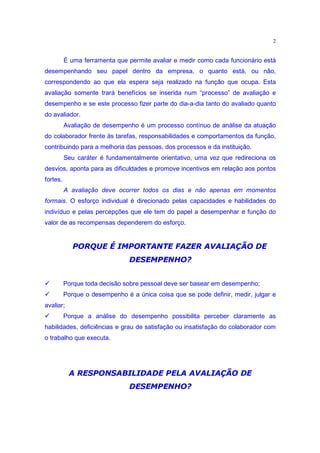 2


          É uma ferramenta que permite avaliar e medir como cada funcionário está
desempenhando seu papel dentro da empresa, o quanto está, ou não,
correspondendo ao que ela espera seja realizado na função que ocupa. Esta
avaliação somente trará benefícios se inserida num “processo” de avaliação e
desempenho e se este processo fizer parte do dia-a-dia tanto do avaliado quanto
do avaliador.
          Avaliação de desempenho é um processo contínuo de análise da atuação
do colaborador frente às tarefas, responsabilidades e comportamentos da função,
contribuindo para a melhoria das pessoas, dos processos e da instituição.
          Seu caráter é fundamentalmente orientativo, uma vez que redireciona os
desvios, aponta para as dificuldades e promove incentivos em relação aos pontos
fortes.
          A avaliação deve ocorrer todos os dias e não apenas em momentos
formais. O esforço individual é direcionado pelas capacidades e habilidades do
indivíduo e pelas percepções que ele tem do papel a desempenhar e função do
valor de as recompensas dependerem do esforço.

              GF 2v2utgt6¢§QsqHiX9hgedcbH$29YS
             3 ) DB 4@8 45 4 ` 3 r 4p 3f U 4f ` ) S R@ a 3 1 0 ` )
                                  X) y€Tyxw9F
                                 W V U3S R3I3
‚         Porque toda decisão sobre pessoal deve ser basear em desempenho;
‚         Porque o desempenho é a única coisa que se pode definir, medir, julgar e
avaliar;
‚         Porque a análise do desempenho possibilita perceber claramente as
habilidades, deficiências e grau de satisfação ou insatisfação do colaborador com
o trabalho que executa.



            eF ) E2u79764 …‡†HGgYct…xgyƒ9Qy$` 4
           3 DB 4@8 45 48 3 S 3 F 4 F@8@ „ 4 I U ) S I 3
                          X) y€Tyxw9F
                         W V U3S R3I3
 