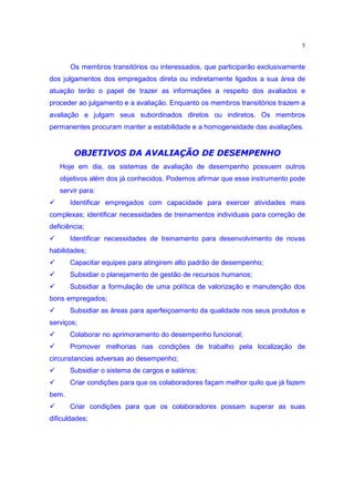 5


       Os membros transitórios ou interessados, que participarão exclusivamente
dos julgamentos dos empregados direta ou indiretamente ligados a sua área de
atuação terão o papel de trazer as informações a respeito dos avaliados e
proceder ao julgamento e a avaliação. Enquanto os membros transitórios trazem a
avaliação e julgam seus subordinados diretos ou indiretos. Os membros
permanentes procuram manter a estabilidade e a homogeneidade das avaliações.

          C9‡†T‡†PGHeF 2EB ¨79764 Y}pw|€7pe)
         ) V U 3 S R 3 I 3 F 3 ) D 4@8 45 4 F I ) 5 @f 3{ „
    Hoje em dia, os sistemas de avaliação de desempenho possuem outros
    objetivos além dos já conhecidos. Podemos afirmar que esse instrumento pode
    servir para:
‚      Identificar empregados com capacidade para exercer atividades mais
complexas; identificar necessidades de treinamentos individuais para correção de
deficiência;
‚      Identificar necessidades de treinamento para desenvolvimento de novas
habilidades;
‚      Capacitar equipes para atingirem alto padrão de desempenho;
‚      Subsidiar o planejamento de gestão de recursos humanos;
‚      Subsidiar a formulação de uma política de valorização e manutenção dos
bons empregados;
‚      Subsidiar as áreas para aperfeiçoamento da qualidade nos seus produtos e
serviços;
‚      Colaborar no aprimoramento do desempenho funcional;
‚      Promover melhorias nas condições de trabalho pela localização de
circunstancias adversas ao desempenho;
‚      Subsidiar o sistema de cargos e salários;
‚      Criar condições para que os colaboradores façam melhor quilo que já fazem
bem.
‚      Criar condições para que os colaboradores possam superar as suas
dificuldades;
 