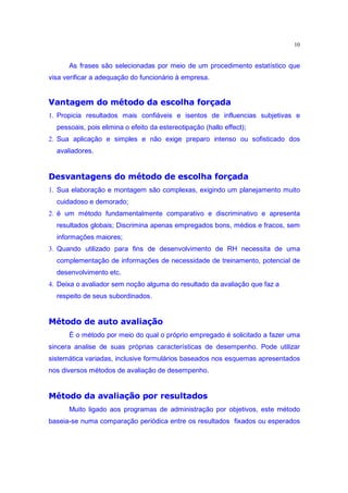 10


      As frases são selecionadas por meio de um procedimento estatístico que
visa verificar a adequação do funcionário à empresa.
 •Ptg‰…™£fy‰d r £Š§H•£ih Ž ¢•e ‡pPi£•o “
o e o w” d‚ o v ‰ “ o e d e d k d k “ n oh x
1. Propicia resultados mais confiáveis e isentos de influencias subjetivas e
  pessoais, pois elimina o efeito da estereotipação (hallo effect);
2. Sua aplicação e simples e não exige preparo intenso ou sofisticado dos
  avaliadores.
 pPtmzš™§fy‰d r £™•H§§ih Ž –§Xp•‡£iPzP•£“ ”
o e o w” d‚ o v ‰ “ “ e d e d k d e ‰ x “ n oh x o –‰
1. Sua elaboração e montagem são complexas, exigindo um planejamento muito
  cuidadoso e demorado;
2. ë um método fundamentalmente comparativo e discriminativo e apresenta
  resultados globais; Discrimina apenas empregados bons, médios e fracos, sem
  informações maiores;
3. Quando utilizado para fins de desenvolvimento de RH necessita de uma
  complementação de informações de necessidade de treinamento, potencial de
  desenvolvimento etc.
4. Deixa o avaliador sem noção alguma do resultado da avaliação que faz a
  respeito de seus subordinados.
 £q£„of˜z£EHiPz§H•£ih 
d uw v o – o dh  o “ e d e d Ž
      É o método por meio do qual o próprio empregado é solicitado a fazer uma
sincera analise de suas próprias características de desempenho. Pode utilizar
sistemática variadas, inclusive formulários baseados nos esquemas apresentados
nos diversos métodos de avaliação de desempenho.
 •§£i›h’t£m9’w–Pt£„o™˜z£EŠ§H•£ih 
‰ d e o v  ‰ “” ” d ‘ d uw v o – o o e d e d Ž
      Muito ligado aos programas de administração por objetivos, este método
baseia-se numa comparação periódica entre os resultados fixados ou esperados
 