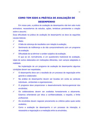 12


      œ£  q ˆ ” ’£   ¥ ˆ  ’¦
                 ¡            ˆ       ” ˆ ‡ƒut«q “ q  ” q ¦ p•¤
                                           ­ ¬ q¡             ¡¥ª
            ”                                           9§ œ  
                                                        ˆ¯®
      Em nosso pais, a prática de avaliação de desempenho não tem sido muito
animadora; necessitamos de estudos, ações, tentativas persistentes e criação
sobre o assunto.
Essa dificuldade na prática de avaliação de desempenho se deve às seguintes
causas básicas:
‚     Medo;
‚     À falta de cobrança de resultados com relação à avaliação;
‚     Sentimento de indiferença e de não comprometimento com um programa
      de avaliação
‚     Dificuldade de se eliminar o caráter subjetivo da avaliação.
      O que se vê, normalmente, é um questionário tradicional de avaliação,
cópia de outros elaborados em instituições diferentes, nem sempre adaptados à
realidade.
      Na implantação de um programa de avaliação de desempenho algumas
condições devem ser respeitadas;
‚     O desempenho deve ser o resultado de um processo de negociação entre
      gerente e colaborador;
‚     Na análise do desempenho devem ser levadas em conta as variáveis
      individuais , ambientais e organizacionais ;
‚     O programa deve proporcionar o desenvolvimento técnico-gerencial dos
      envolvidos;
‚     Os colaboradores devem ser avaliados honestamente e eticamente.
      Estamos entendendo por ética a confidencialidade, o respeito, o limite
      profissional;
‚     Os envolvidos devem negociar previamente os critérios pelos quais serão
      avaliados;
‚     Como a avaliação de desempenho é um processo de interação, é
      necessária a negociação e a mediação entre os envolvidos;
 