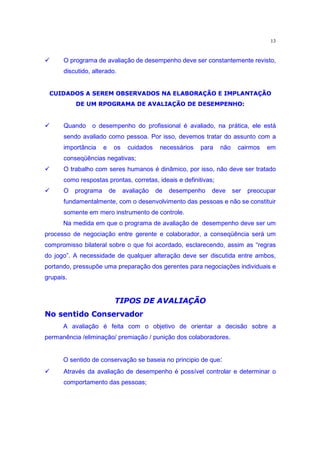 13

‚          O programa de avaliação de desempenho deve ser constantemente revisto,
           discutido, alterado.

      ~¿€»tyÄÃ†—$T€¿€¿§cwš§XtPtyt•»|c§§t§|ŸPiy|—it°
     µ ÁÀ ´Å ½ ´¾ Â ¹² · µ ÁÀ ´¸ µ º ´¾· ´ ½ ¶ µ ³ ´ ¼¸· ¶ º µ ¹· ¸· ¶ ´ ¶ µ ³ ´ ³² ±
                •7v§Ã†§quv€¥~¿€È´AwtiQvÇ£y•wP¿iEv³
               Ê µÉ ½·Â ¹·¶· ³ ·³ µÁÀ ²¾ ´¼´ · ³ ´ ¹ ´¸ Æ µÂ¸ ¹± ·
‚          Quando     o desempenho do profissional é avaliado, na prática, ele está
           sendo avaliado como pessoa. Por isso, devemos tratar do assunto com a
           importância    e    os    cuidados    necessários        para   não    cairmos    em
           conseqüências negativas;
‚          O trabalho com seres humanos é dinâmico, por isso, não deve ser tratado
           como respostas prontas, corretas, ideais e definitivas;
‚          O   programa       de    avaliação   de   desempenho        deve      ser   preocupar
           fundamentalmente, com o desenvolvimento das pessoas e não se constituir
           somente em mero instrumento de controle.
           Na medida em que o programa de avaliação de desempenho deve ser um
processo de negociação entre gerente e colaborador, a conseqüência será um
compromisso bilateral sobre o que foi acordado, esclarecendo, assim as “regras
do jogo”. A necessidade de qualquer alteração deve ser discutida entre ambos,
portando, pressupõe uma preparação dos gerentes para negociações individuais e
grupais.

     2v2ui9iTd9ËP£—|§qppzÌ•„e»£‡qÌ®
    ) D B 4 @ 8 4 5 4 3 F pI peŸo c–@ ” f “ ‰ x d ¦ d ˜ h x “ ‰ d
                          ”d)S
           A avaliação é feita com o objetivo de orientar a decisão sobre a
permanência /eliminação/ premiação / punição dos colaboradores.


           O sentido de conservação se baseia no principio de que:
‚          Através da avaliação de desempenho é possível controlar e determinar o
           comportamento das pessoas;
 