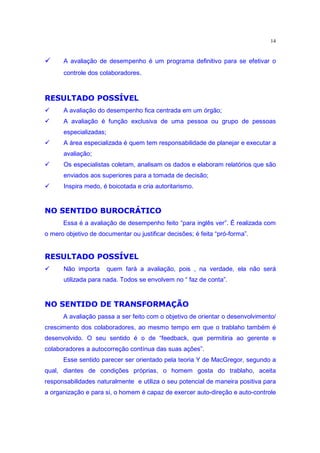 14

    Í        A avaliação de desempenho é um programa definitivo para se efetivar o
             controle dos colaboradores.

           “ z’£ ˆ œ ˆ ” £•Q£  ¤
              Ï£          q¥  Î
‚            A avaliação do desempenho fica centrada em um órgão;
‚            A avaliação é função exclusiva de uma pessoa ou grupo de pessoas
             especializadas;
‚            A área especializada é quem tem responsabilidade de planejar e executar a
             avaliação;
‚            Os especialistas coletam, analisam os dados e elaboram relatórios que são
             enviados aos superiores para a tomada de decisão;
‚            Inspira medo, é boicotada e cria autoritarismo.

         †¦ zz¤ gˆ 9Î ˆ ” p¥ § £ ®
        ˆ ¡¥ª ¦ ¤          ¡ ® ˆ
                      
             Essa é a avaliação de desempenho feito “para inglês ver”. É realizada com
o mero objetivo de documentar ou justificar decisões; é feita “pró-forma”.
           “ z’£ ˆ œ ˆ ” £•Q£  ¤
              Ï£          q¥  Î
‚            Não importa       quem fará a avaliação, pois , na verdade, ela não será
             utilizada para nada. Todos se envolvem no “ faz de conta”.

        ˆ •ƒq  ¤ t˜ £ ® •€¥  ” ˆ ” p¥ § £ ®
          ­¬      ˆ q¤               ¡ ® ˆ
             A avaliação passa a ser feito com o objetivo de orientar o desenvolvimento/
crescimento dos colaboradores, ao mesmo tempo em que o trablaho também é
desenvolvido. O seu sentido é o de “feedback, que permitiria ao gerente e
colaboradores a autocorreção contínua das suas ações”.
             Esse sentido parecer ser orientado pela teoria Y de MacGregor, segundo a
qual, diantes de condições próprias, o homem gosta do trablaho, aceita
responsabilidades naturalmente e utiliza o seu potencial de maneira positiva para
a organização e para si, o homem é capaz de exercer auto-direção e auto-controle
 